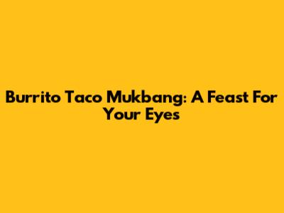 Burrito Taco Mukbang: A Feast For Your Eyes