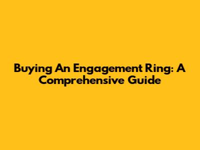 Buying An Engagement Ring: A Comprehensive Guide