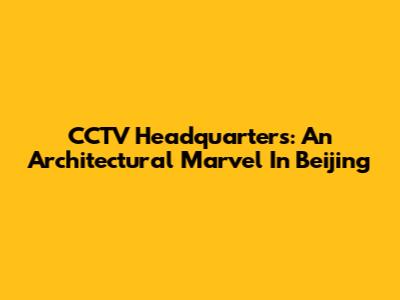 CCTV Headquarters: An Architectural Marvel In Beijing