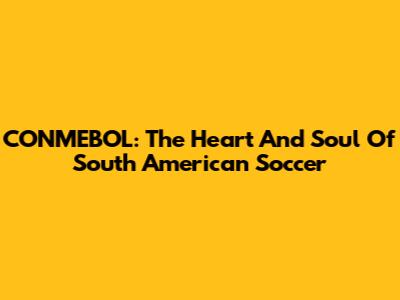CONMEBOL: The Heart And Soul Of South American Soccer