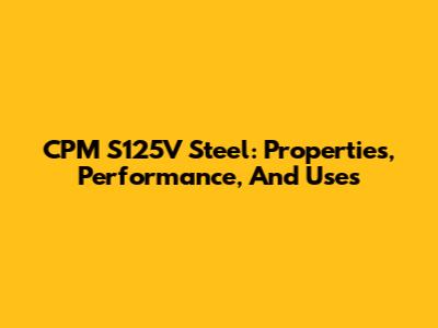 CPM S125V Steel: Properties, Performance, And Uses