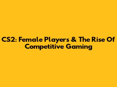 CS2: Female Players & The Rise Of Competitive Gaming