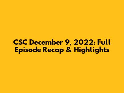 CSC December 9, 2022: Full Episode Recap & Highlights