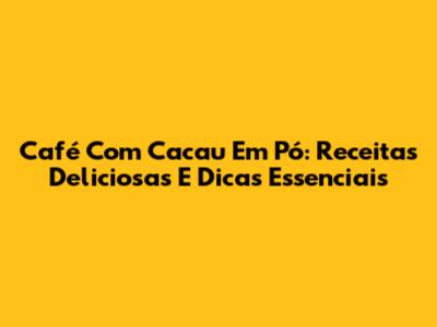 Café Com Cacau Em Pó: Receitas Deliciosas E Dicas Essenciais