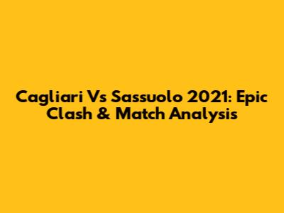 Cagliari Vs Sassuolo 2021: Epic Clash & Match Analysis