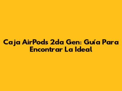 Caja AirPods 2da Gen: Guía Para Encontrar La Ideal