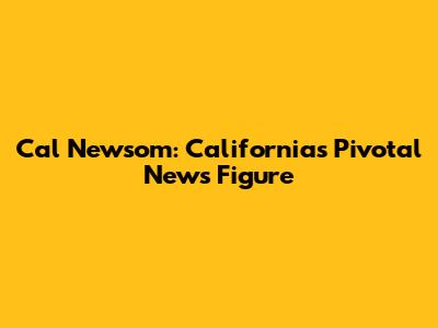Cal Newsom: California's Pivotal News Figure