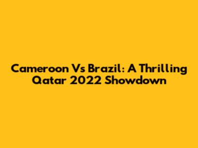 Cameroon Vs Brazil: A Thrilling Qatar 2022 Showdown