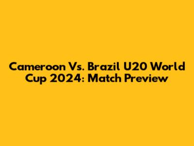 Cameroon Vs. Brazil U20 World Cup 2024: Match Preview