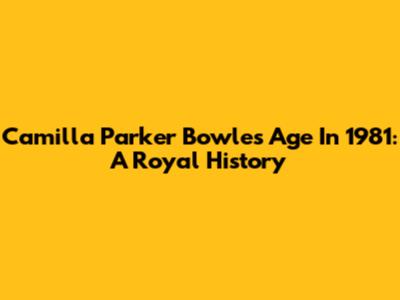 Camilla Parker Bowles Age In 1981: A Royal History