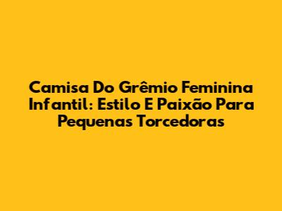 Camisa Do Grêmio Feminina Infantil: Estilo E Paixão Para Pequenas Torcedoras