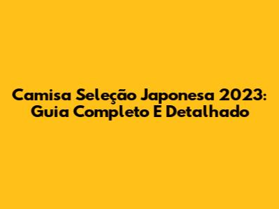 Camisa Seleção Japonesa 2023: Guia Completo E Detalhado