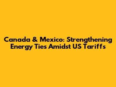 Canada & Mexico: Strengthening Energy Ties Amidst US Tariffs