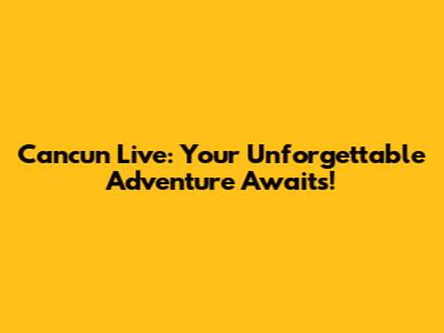 Cancun Live: Your Unforgettable Adventure Awaits!