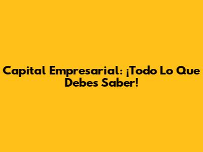 Capital Empresarial: ¡Todo Lo Que Debes Saber!