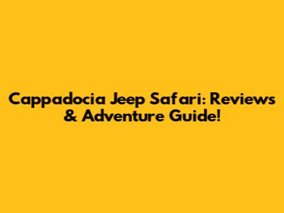 Cappadocia Jeep Safari: Reviews & Adventure Guide!