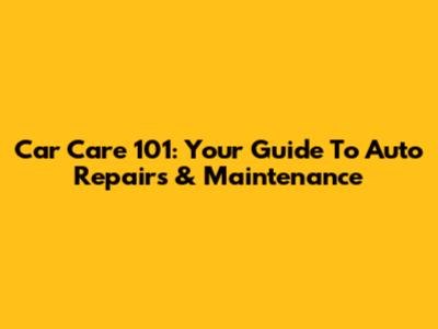 Car Care 101: Your Guide To Auto Repairs & Maintenance