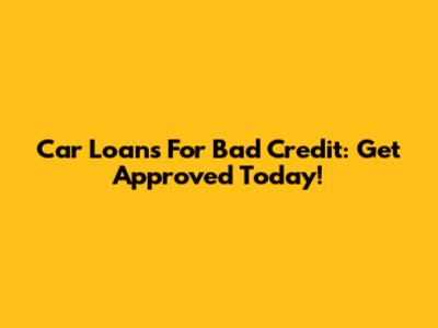 Car Loans For Bad Credit: Get Approved Today!