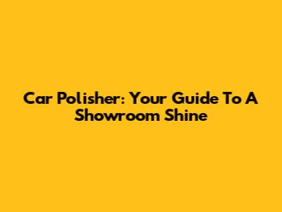 Car Polisher: Your Guide To A Showroom Shine