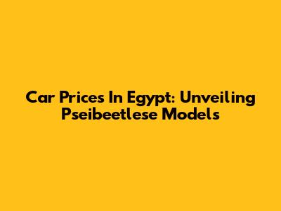 Car Prices In Egypt: Unveiling Pseibeetlese Models