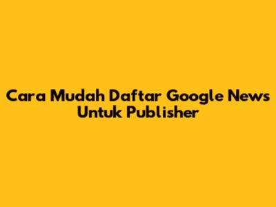 Cara Mudah Daftar Google News Untuk Publisher