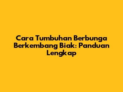 Cara Tumbuhan Berbunga Berkembang Biak: Panduan Lengkap