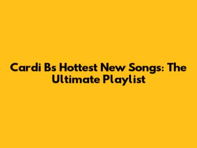Cardi B's Hottest New Songs: The Ultimate Playlist