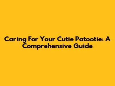 Caring For Your Cutie Patootie: A Comprehensive Guide