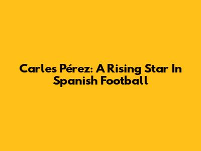 Carles Pérez: A Rising Star In Spanish Football