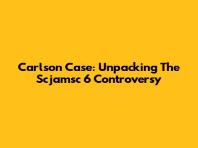 Carlson Case: Unpacking The Scjamsc 6 Controversy