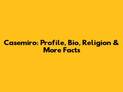 Casemiro: Profile, Bio, Religion & More Facts