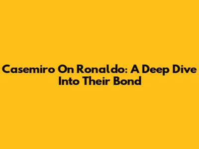 Casemiro On Ronaldo: A Deep Dive Into Their Bond