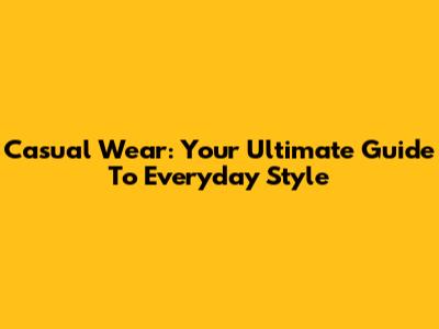 Casual Wear: Your Ultimate Guide To Everyday Style