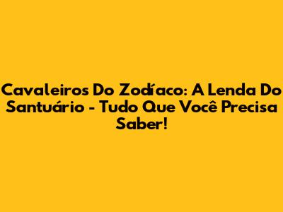 Cavaleiros Do Zodíaco: A Lenda Do Santuário - Tudo Que Você Precisa Saber!