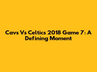 Cavs Vs Celtics 2018 Game 7: A Defining Moment