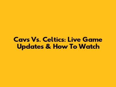 Cavs Vs. Celtics: Live Game Updates & How To Watch