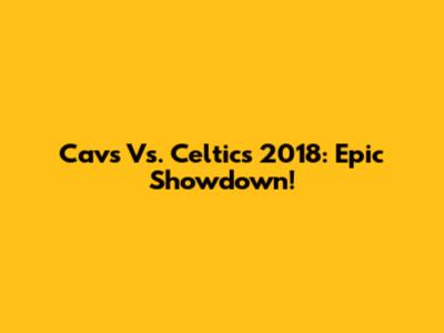 Cavs Vs. Celtics 2018: Epic Showdown!