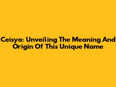 Ceisya: Unveiling The Meaning And Origin Of This Unique Name