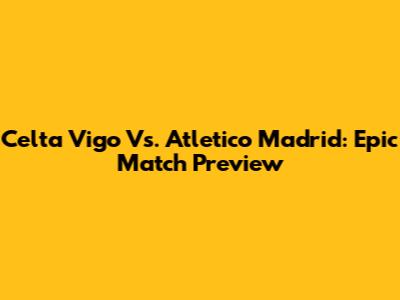 Celta Vigo Vs. Atletico Madrid: Epic Match Preview