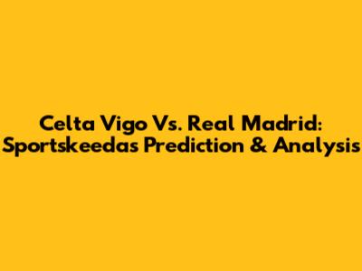 Celta Vigo Vs. Real Madrid: Sportskeeda's Prediction & Analysis
