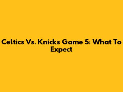 Celtics Vs. Knicks Game 5: What To Expect