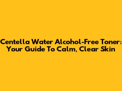 Centella Water Alcohol-Free Toner: Your Guide To Calm, Clear Skin