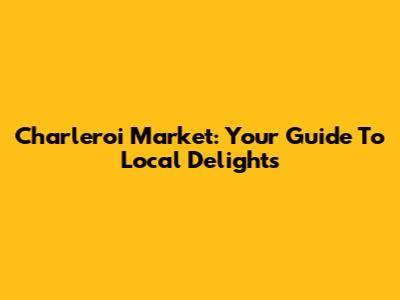 Charleroi Market: Your Guide To Local Delights