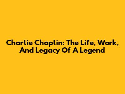 Charlie Chaplin: The Life, Work, And Legacy Of A Legend