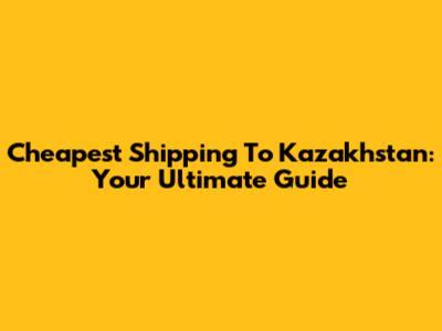 Cheapest Shipping To Kazakhstan: Your Ultimate Guide