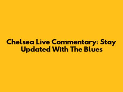 Chelsea Live Commentary: Stay Updated With The Blues