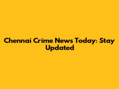Chennai Crime News Today: Stay Updated