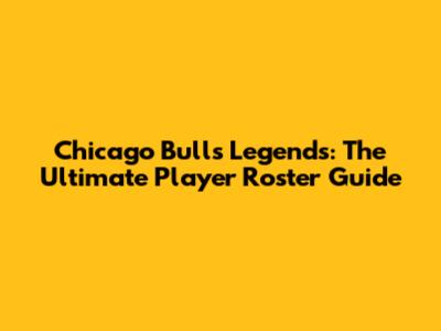 Chicago Bulls Legends: The Ultimate Player Roster Guide