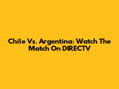 Chile Vs. Argentina: Watch The Match On DIRECTV