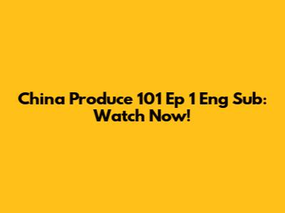 China Produce 101 Ep 1 Eng Sub: Watch Now!